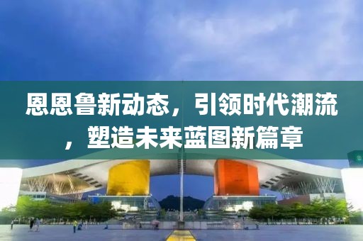 恩恩鲁新动态，引领时代潮流，塑造未来蓝图新篇章