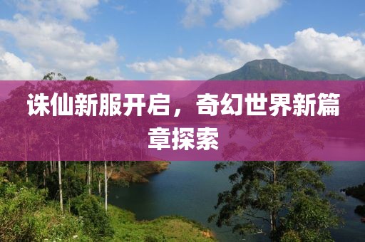 诛仙新服开启，奇幻世界新篇章探索