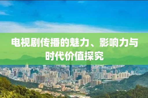 电视剧传播的魅力、影响力与时代价值探究