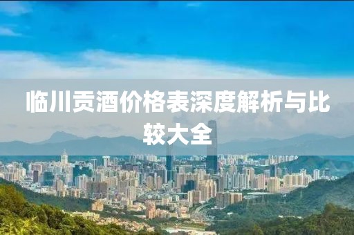 临川贡酒价格表深度解析与比较大全