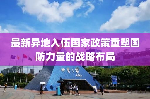 最新异地入伍国家政策重塑国防力量的战略布局