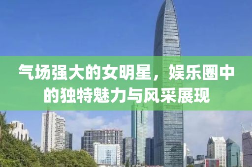 气场强大的女明星，娱乐圈中的独特魅力与风采展现