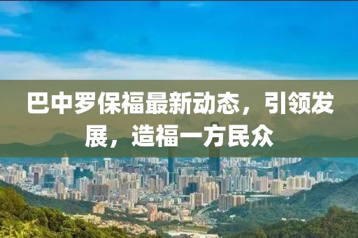 巴中罗保福最新动态，引领发展，造福一方民众