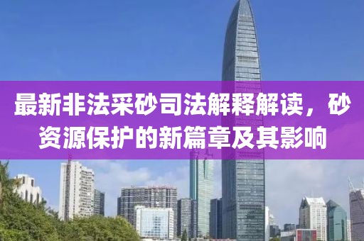 最新非法采砂司法解释解读，砂资源保护的新篇章及其影响