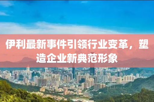 伊利最新事件引领行业变革，塑造企业新典范形象