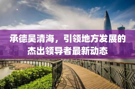 承德吴清海，引领地方发展的杰出领导者最新动态