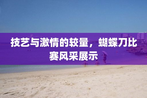 技艺与激情的较量，蝴蝶刀比赛风采展示
