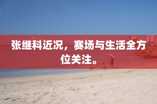 张继科近况，赛场与生活全方位关注。