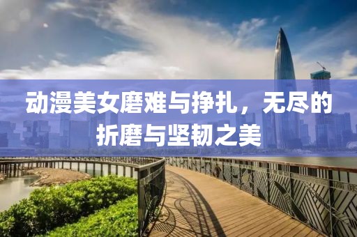 动漫美女磨难与挣扎，无尽的折磨与坚韧之美