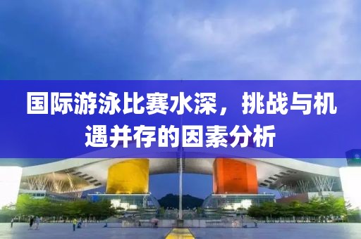 国际游泳比赛水深，挑战与机遇并存的因素分析