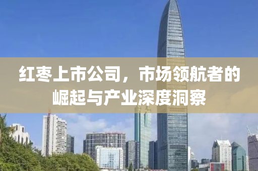 红枣上市公司，市场领航者的崛起与产业深度洞察