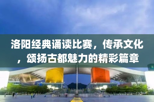 洛阳经典诵读比赛，传承文化，颂扬古都魅力的精彩篇章