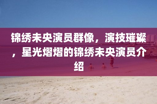 锦绣未央演员群像，演技璀璨，星光熠熠的锦绣未央演员介绍