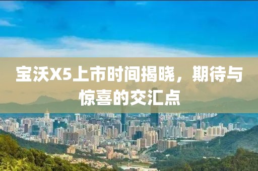 宝沃X5上市时间揭晓，期待与惊喜的交汇点